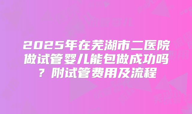 2025年在芜湖市二医院做试管婴儿能包做成功吗?附试管费用及流程