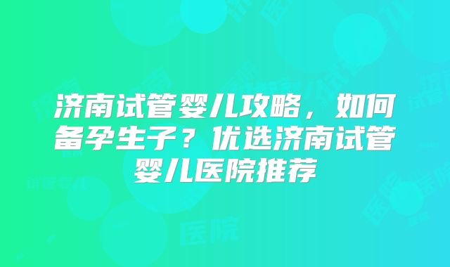 济南试管婴儿攻略，如何备孕生子？优选济南试管婴儿医院推荐