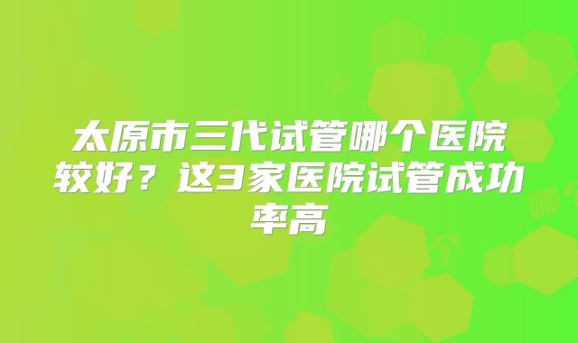 太原市三代试管哪个医院较好？这3家医院试管成功率高