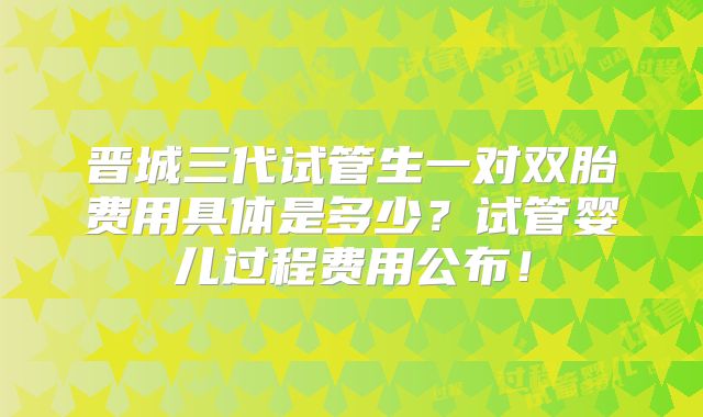晋城三代试管生一对双胎费用具体是多少？试管婴儿过程费用公布！