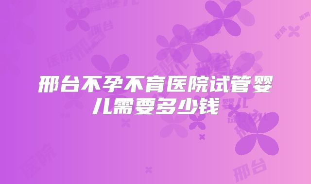 邢台不孕不育医院试管婴儿需要多少钱