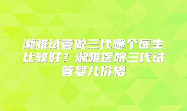 湘雅试管做三代哪个医生比较好？湘雅医院三代试管婴儿价格
