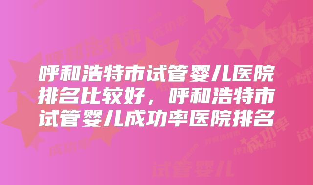 呼和浩特市试管婴儿医院排名比较好，呼和浩特市试管婴儿成功率医院排名