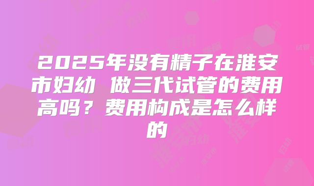 2025年没有精子在淮安市妇幼 做三代试管的费用高吗？费用构成是怎么样的