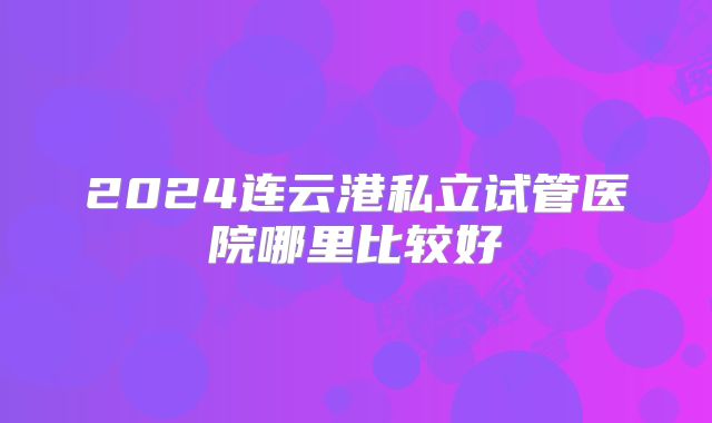 2024连云港私立试管医院哪里比较好