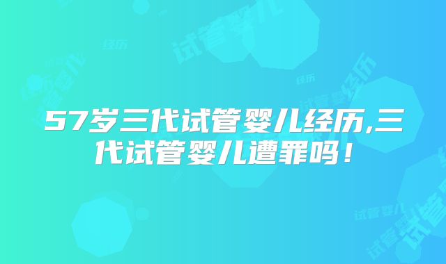 57岁三代试管婴儿经历,三代试管婴儿遭罪吗！