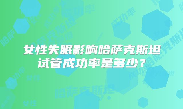 女性失眠影响哈萨克斯坦试管成功率是多少？
