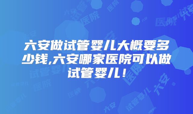 六安做试管婴儿大概要多少钱,六安哪家医院可以做试管婴儿！