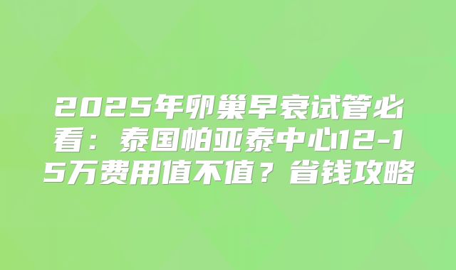 2025年卵巢早衰试管必看：泰国帕亚泰中心12-15万费用值不值？省钱攻略
