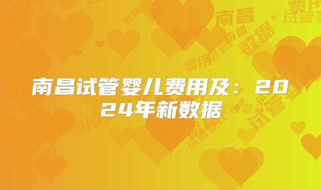 南昌试管婴儿费用及：2024年新数据