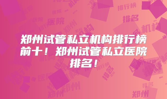 郑州试管私立机构排行榜前十！郑州试管私立医院排名！