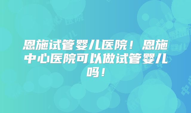恩施试管婴儿医院!恩施中心医院可以做试管婴儿吗!