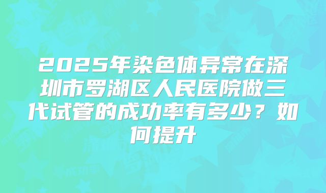 2025年染色体异常在深圳市罗湖区人民医院做三代试管的成功率有多少？如何提升