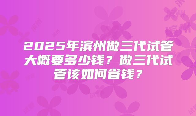 2025年滨州做三代试管大概要多少钱？做三代试管该如何省钱？