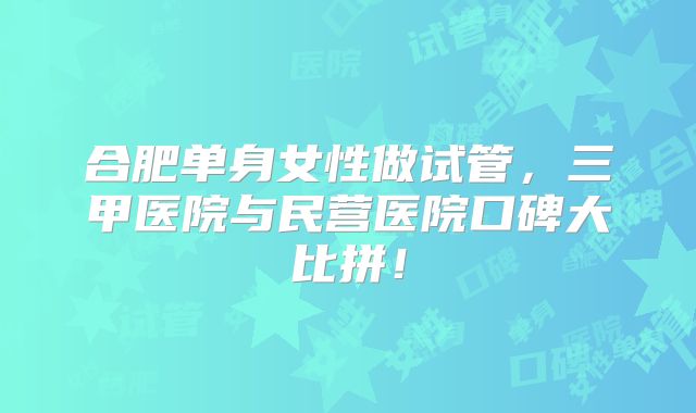 合肥单身女性做试管，三甲医院与民营医院口碑大比拼！