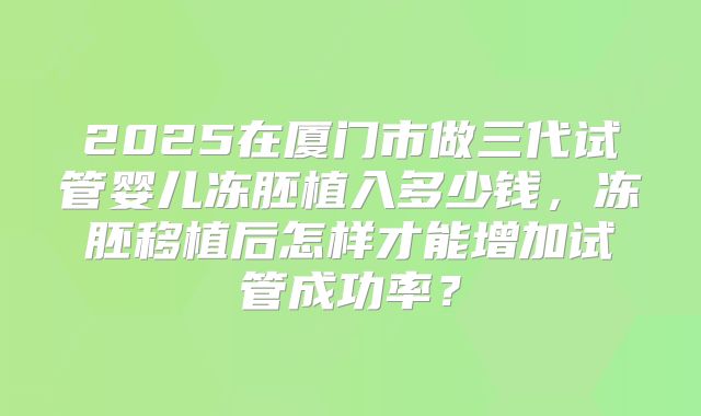 2025在厦门市做三代试管婴儿冻胚植入多少钱,冻胚移植后怎样才能增加试管成功率?