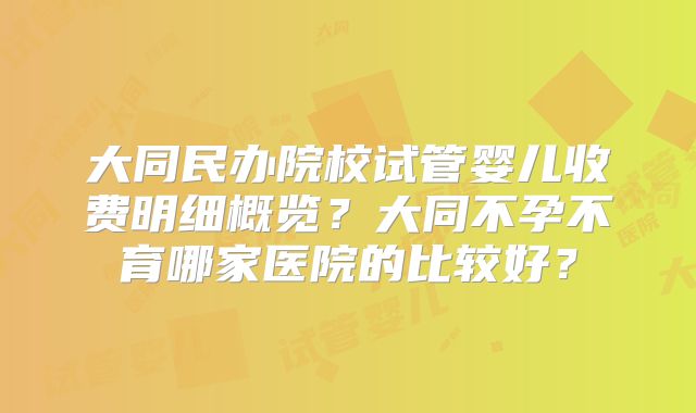 大同民办院校试管婴儿收费明细概览?大同不孕不育哪家医院的比较好?