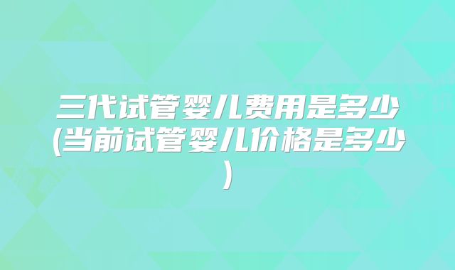 三代试管婴儿费用是多少(当前试管婴儿价格是多少)