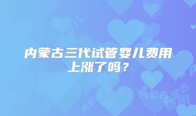 内蒙古三代试管婴儿费用上涨了吗?