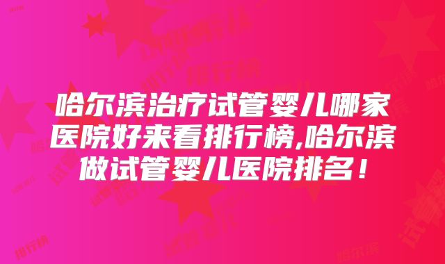 哈尔滨治疗试管婴儿哪家医院好来看排行榜,哈尔滨做试管婴儿医院排名!
