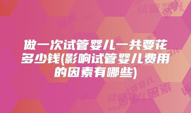 做一次试管婴儿一共要花多少钱(影响试管婴儿费用的因素有哪些)