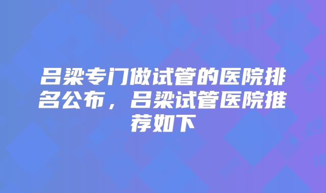 吕梁专门做试管的医院排名公布，吕梁试管医院推荐如下