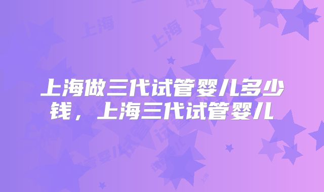 上海做三代试管婴儿多少钱，上海三代试管婴儿