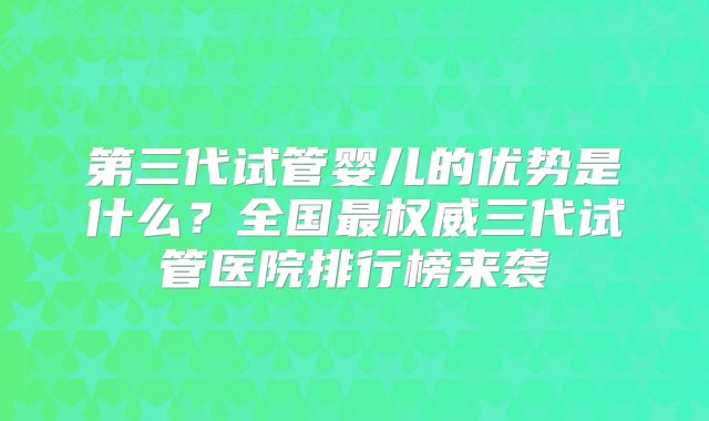 第三代试管婴儿的优势是什么？全国最权威三代试管医院排行榜来袭