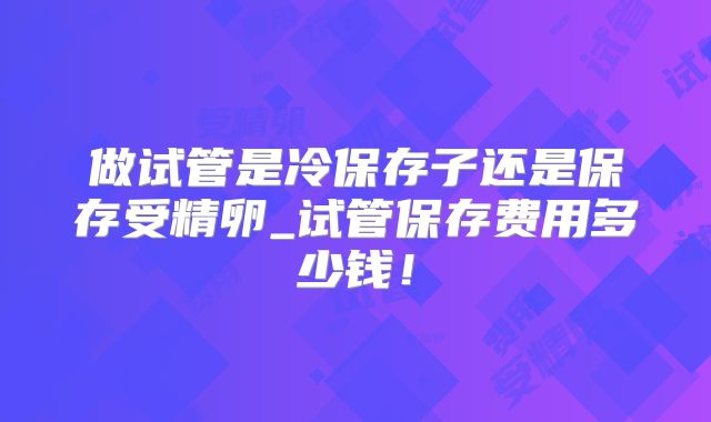做试管是冷保存子还是保存受精卵_试管保存费用多少钱！