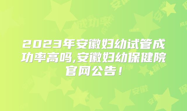 2023年安徽妇幼试管成功率高吗,安徽妇幼保健院官网公告!