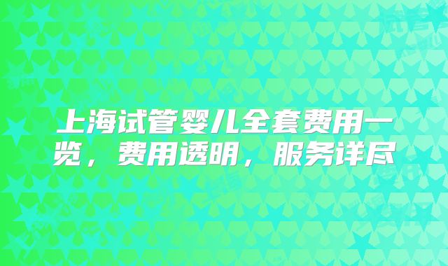 上海试管婴儿全套费用一览,费用透明,服务详尽