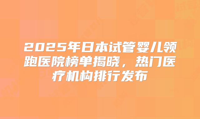 2025年日本试管婴儿领跑医院榜单揭晓,热门医疗机构排行发布