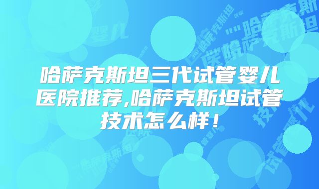 哈萨克斯坦三代试管婴儿医院推荐,哈萨克斯坦试管技术怎么样!