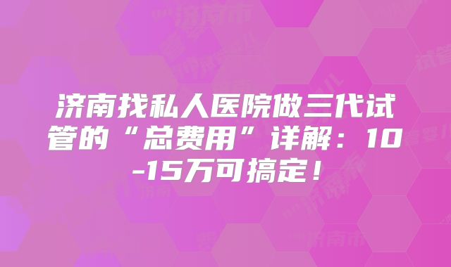 济南找私人医院做三代试管的“总费用”详解:10-15万可搞定!