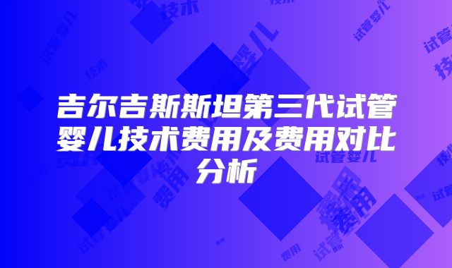 吉尔吉斯斯坦第三代试管婴儿技术费用及费用对比分析