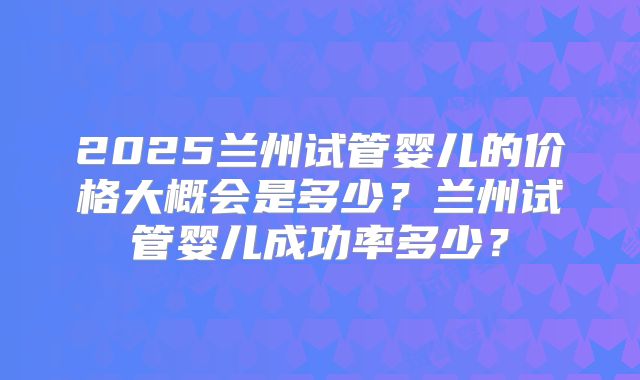 2025兰州试管婴儿的价格大概会是多少？兰州试管婴儿成功率多少？
