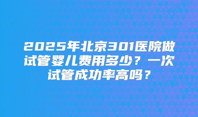 2025年北京301医院做试管婴儿费用多少？一次试管成功率高吗？