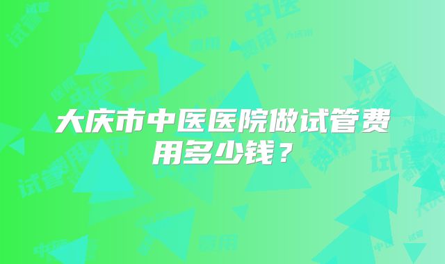 大庆市中医医院做试管费用多少钱？
