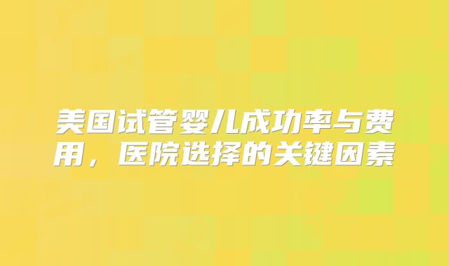 美国试管婴儿成功率与费用，医院选择的关键因素