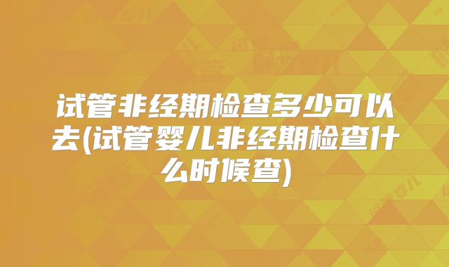 试管非经期检查多少可以去(试管婴儿非经期检查什么时候查)