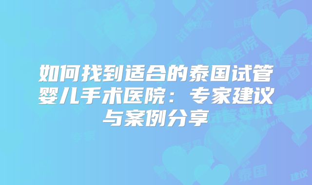 如何找到适合的泰国试管婴儿手术医院：专家建议与案例分享