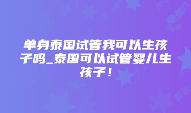 单身泰国试管我可以生孩子吗_泰国可以试管婴儿生孩子！