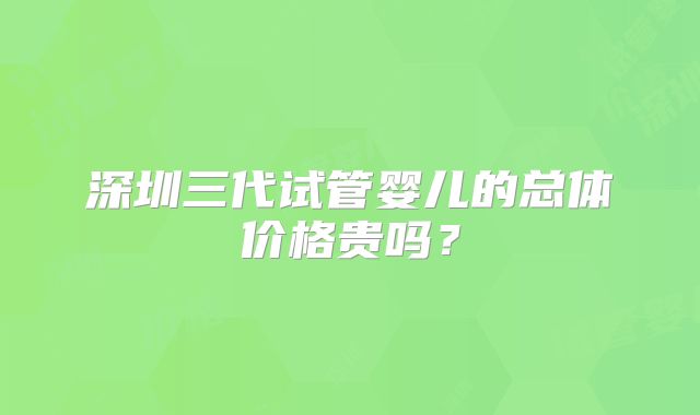 深圳三代试管婴儿的总体价格贵吗？