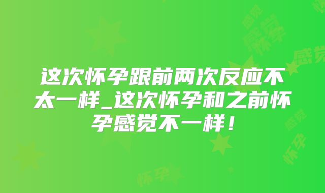 这次怀孕跟前两次反应不太一样_这次怀孕和之前怀孕感觉不一样！