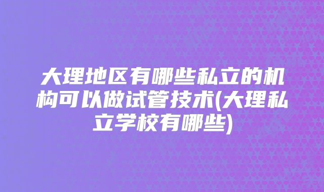 大理地区有哪些私立的机构可以做试管技术(大理私立学校有哪些)