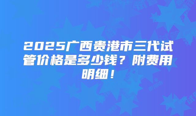 2025广西贵港市三代试管价格是多少钱？附费用明细！