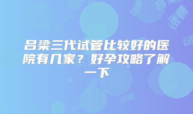 吕梁三代试管比较好的医院有几家?好孕攻略了解一下