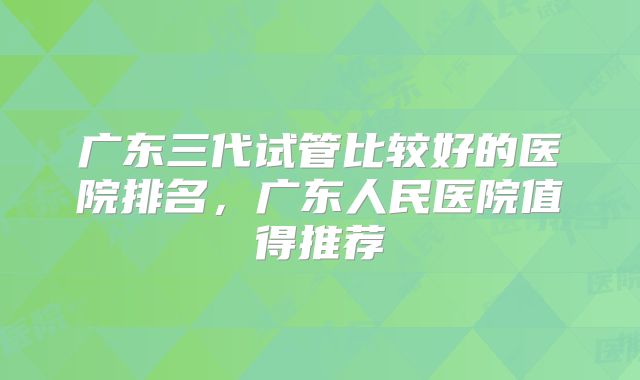 广东三代试管比较好的医院排名,广东人民医院值得推荐