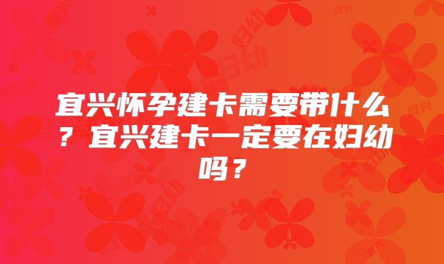 宜兴怀孕建卡需要带什么?宜兴建卡一定要在妇幼吗?