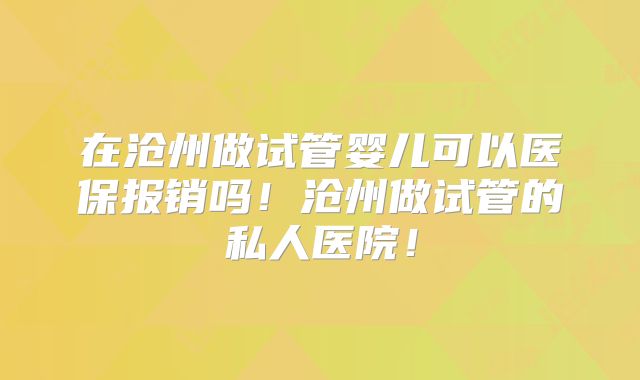 在沧州做试管婴儿可以医保报销吗!沧州做试管的私人医院!